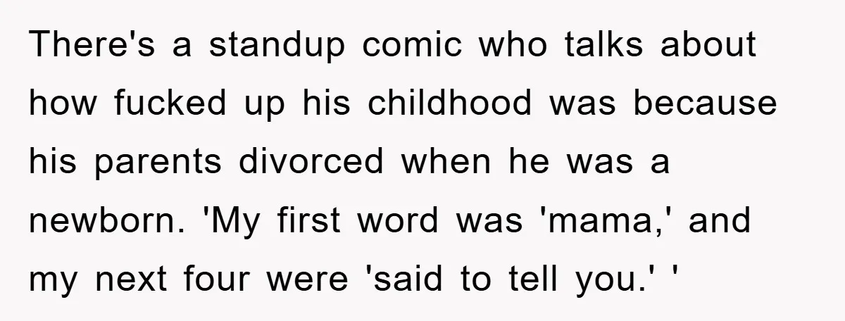 There's a standup comic who talks about how fucked up his childhood was because his parents divorced when he was a newborn. 'My first word was 'mama,' and my next...
