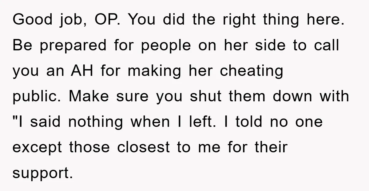 Good job, OP. You did the right thing here. Be prepared for people on her side to call you an AH for making her cheating public. Make sure you shut...