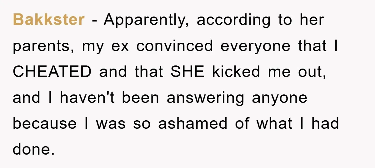 Bakkster − Apparently, according to her parents, my ex convinced everyone that I CHEATED and that SHE kicked me out, and I haven't been answering anyone because I was so...