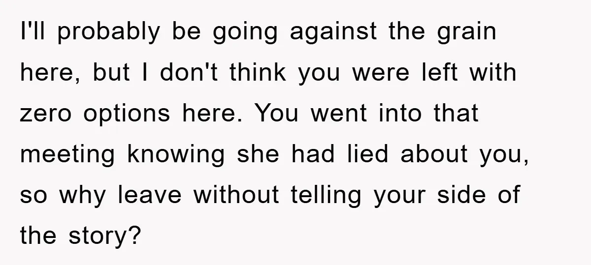 I'll probably be going against the grain here, but I don't think you were left with zero options here. You went into that meeting knowing she had lied about you,...