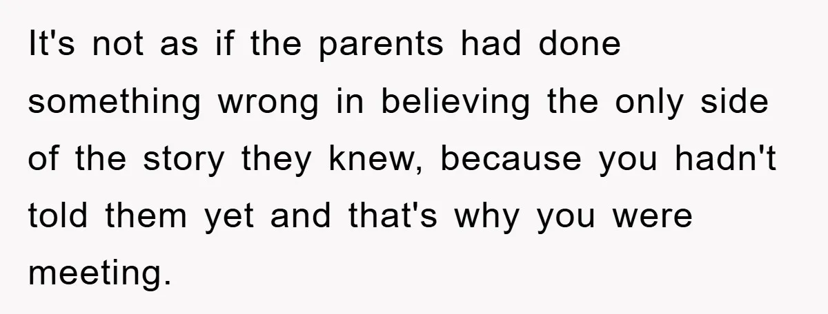 It's not as if the parents had done something wrong in believing the only side of the story they knew, because you hadn't told them yet and that's why you...