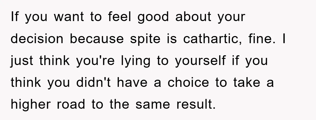 If you want to feel good about your decision because spite is cathartic, fine. I just think you're lying to yourself if you think you didn't have a choice to...