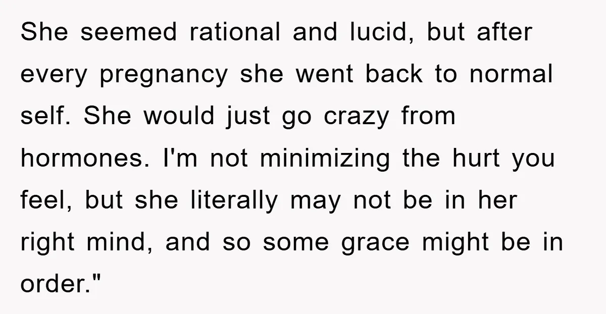 She seemed rational and lucid, but after every pregnancy she went back to normal self. She would just go crazy from hormones. I'm not minimizing the hurt you feel, but...