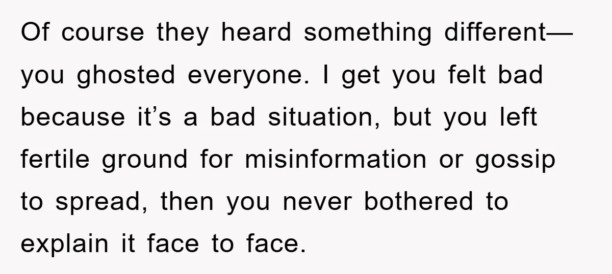Of course they heard something different—you ghosted everyone. I get you felt bad because it’s a bad situation, but you left fertile ground for misinformation or gossip to spread, then...