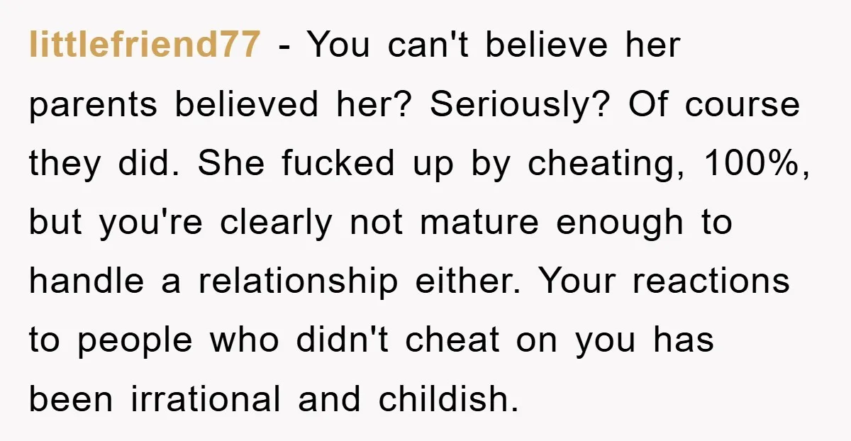 littlefriend77 − You can't believe her parents believed her? Seriously? Of course they did. She fucked up by cheating, 100%, but you're clearly not mature enough to handle a relationship...