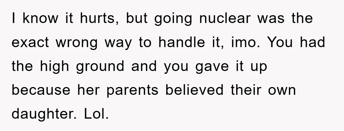 I know it hurts, but going nuclear was the exact wrong way to handle it, imo. You had the high ground and you gave it up because her parents believed...