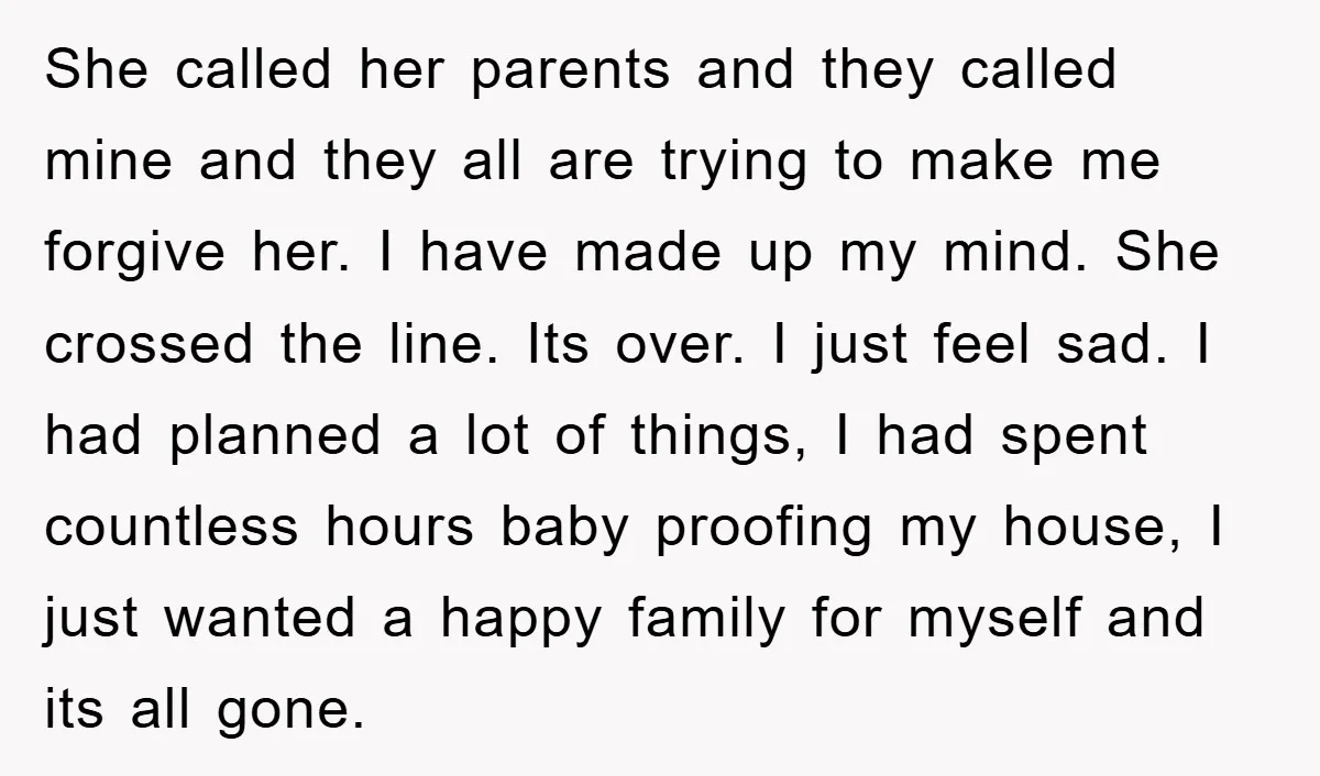 She called her parents and they called mine and they all are trying to make me forgive her. I have made up my mind. She crossed the line. Its over....