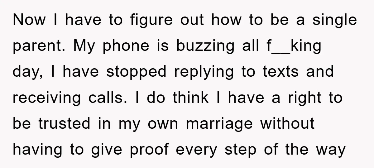 Now I have to figure out how to be a single parent. My phone is buzzing all f__king day, I have stopped replying to texts and receiving calls. I do...