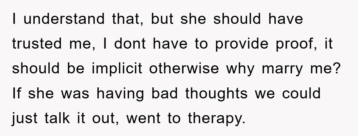 I understand that, but she should have trusted me, I dont have to provide proof, it should be implicit otherwise why marry me? If she was having bad thoughts we...