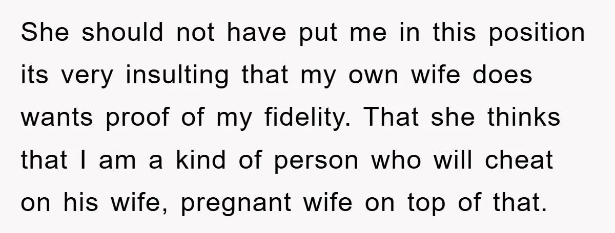 She should not have put me in this position its very insulting that my own wife does wants proof of my fidelity. That she thinks that I am a kind...