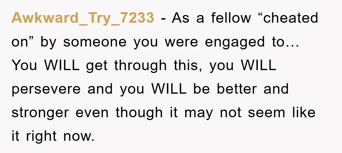 Awkward_Try_7233 − As a fellow “cheated on” by someone you were engaged to… You WILL get through this, you WILL persevere and you WILL be better and stronger even though...
