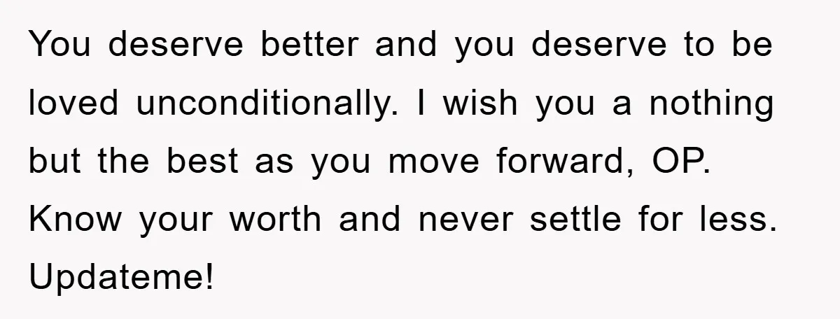 You deserve better and you deserve to be loved unconditionally. I wish you a nothing but the best as you move forward, OP. Know your worth and never settle for...