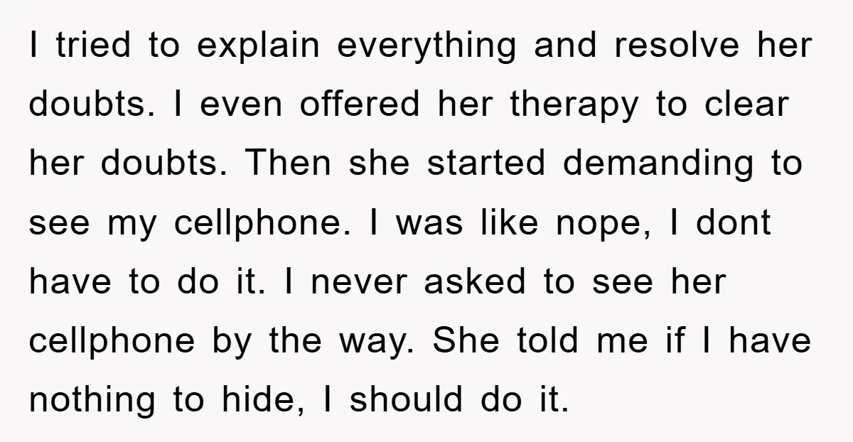 I tried to explain everything and resolve her doubts. I even offered her therapy to clear her doubts. Then she started demanding to see my cellphone. I was like nope,...