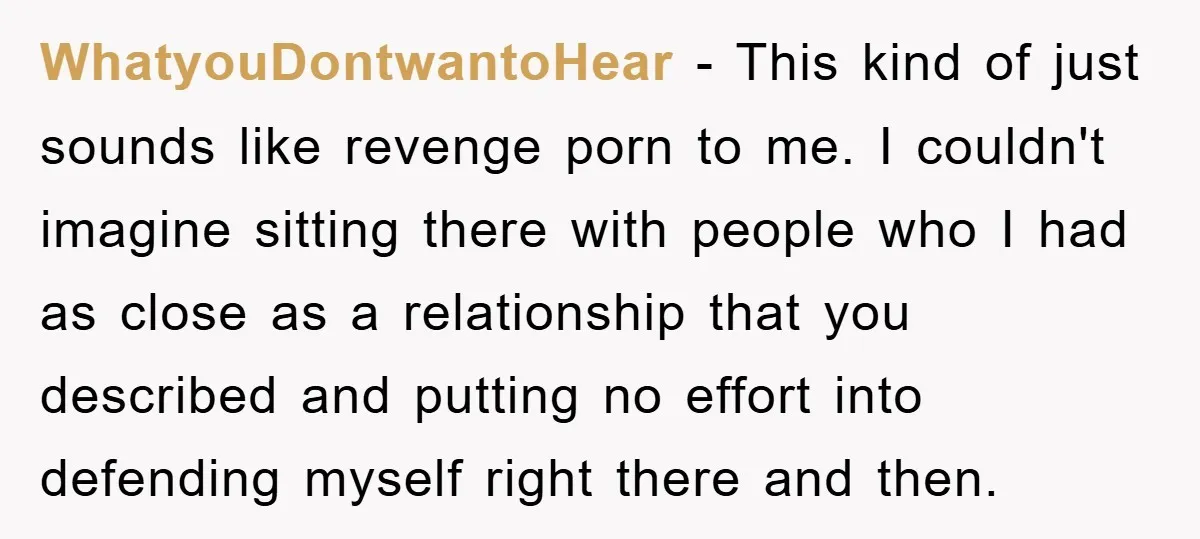 WhatyouDontwantoHear − This kind of just sounds like revenge porn to me. I couldn't imagine sitting there with people who I had as close as a relationship that you described...