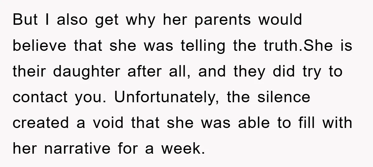 But I also get why her parents would believe that she was telling the truth.She is their daughter after all, and they did try to contact you. Unfortunately, the silence...