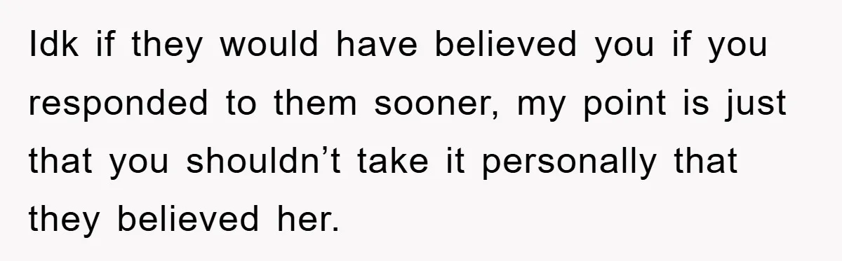 Idk if they would have believed you if you responded to them sooner, my point is just that you shouldn’t take it personally that they believed her.