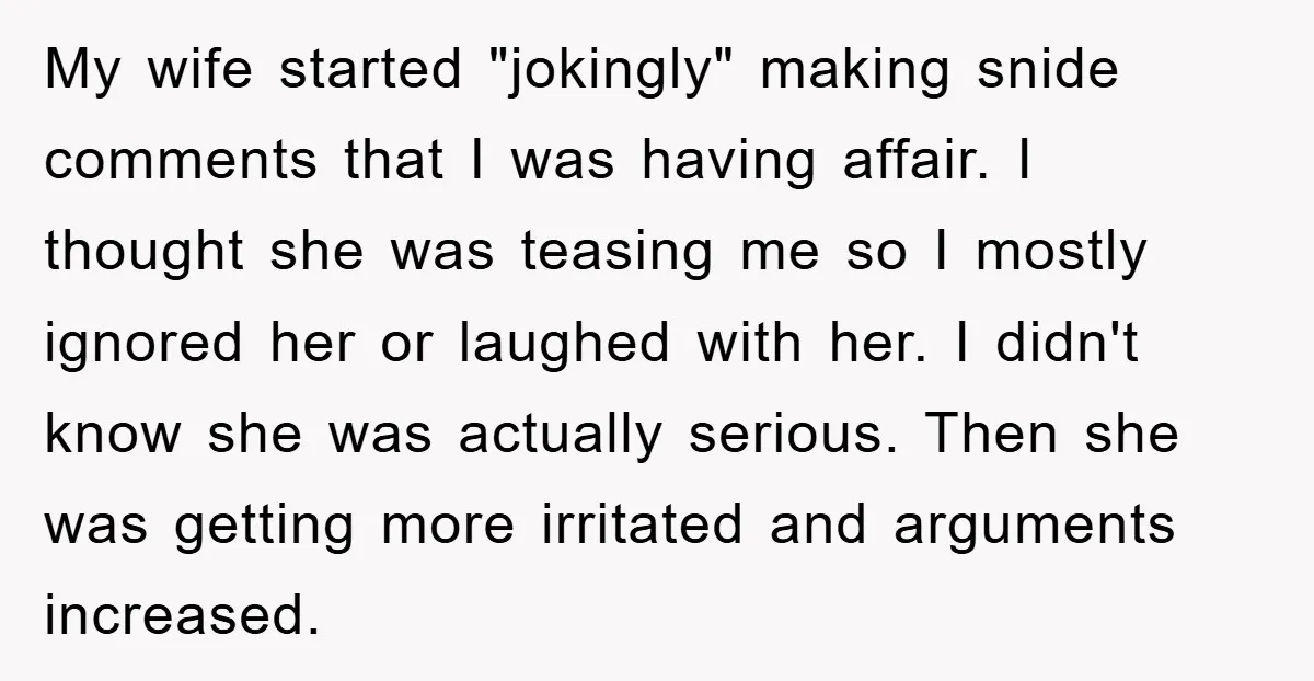 My wife started "jokingly" making snide comments that I was having affair. I thought she was teasing me so I mostly ignored her or laughed with her. I didn't know...