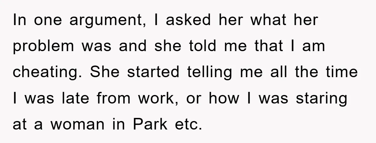 In one argument, I asked her what her problem was and she told me that I am cheating. She started telling me all the time I was late from work,...