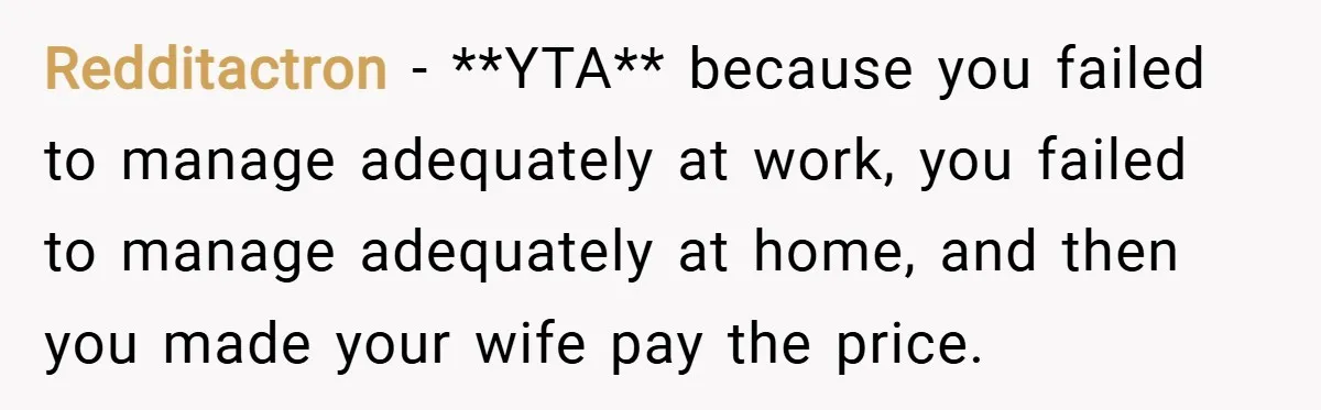 Redditactron − **YTA** because you failed to manage adequately at work, you failed to manage adequately at home, and then you made your wife pay the price.