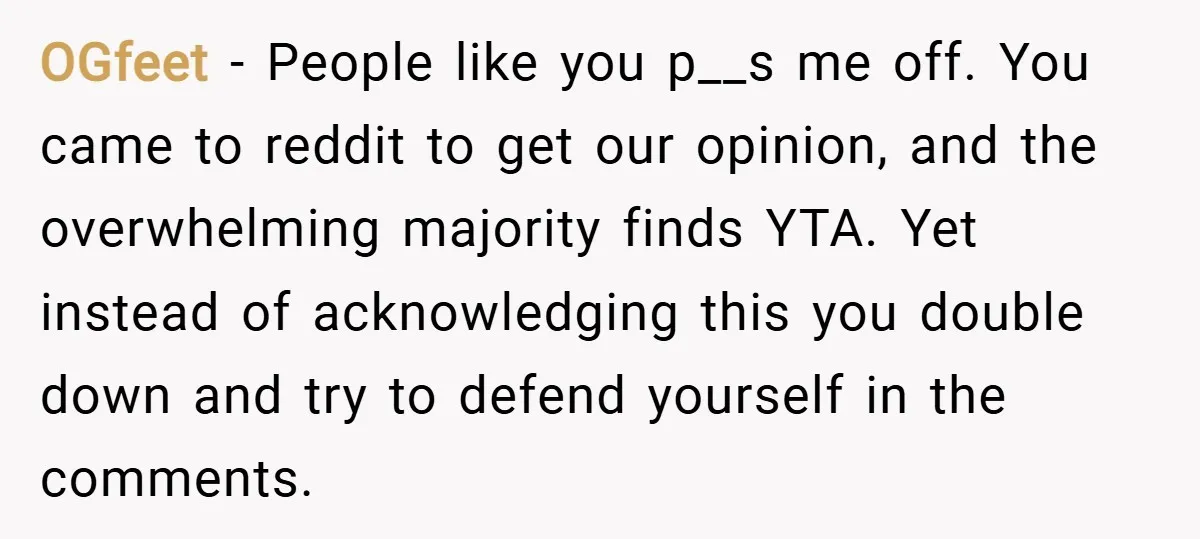 OGfeet − People like you p__s me off. You came to reddit to get our opinion, and the overwhelming majority finds YTA. Yet instead of acknowledging this you double down...