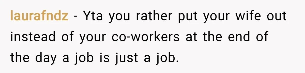 laurafndz − Yta you rather put your wife out instead of your co-workers at the end of the day a job is just a job.