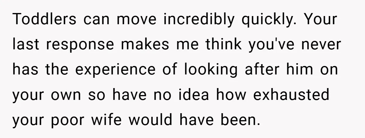 Toddlers can move incredibly quickly. Your last response makes me think you've never has the experience of looking after him on your own so have no idea how exhausted your...