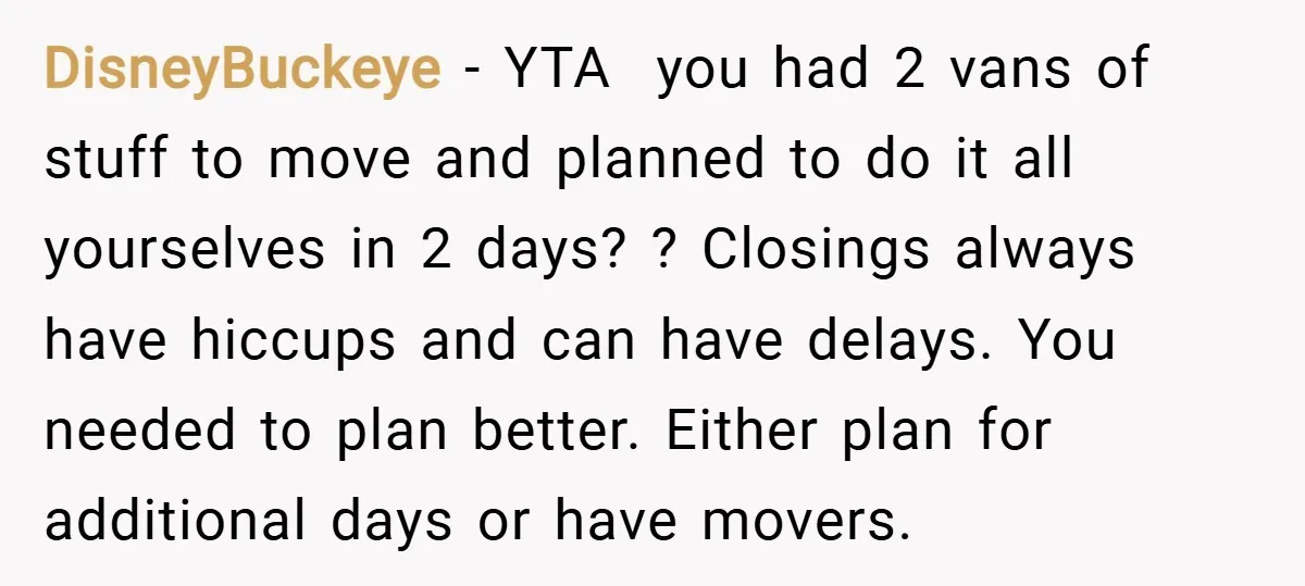 DisneyBuckeye − YTA you had 2 vans of stuff to move and planned to do it all yourselves in 2 days? ? Closings always have hiccups and can have delays....