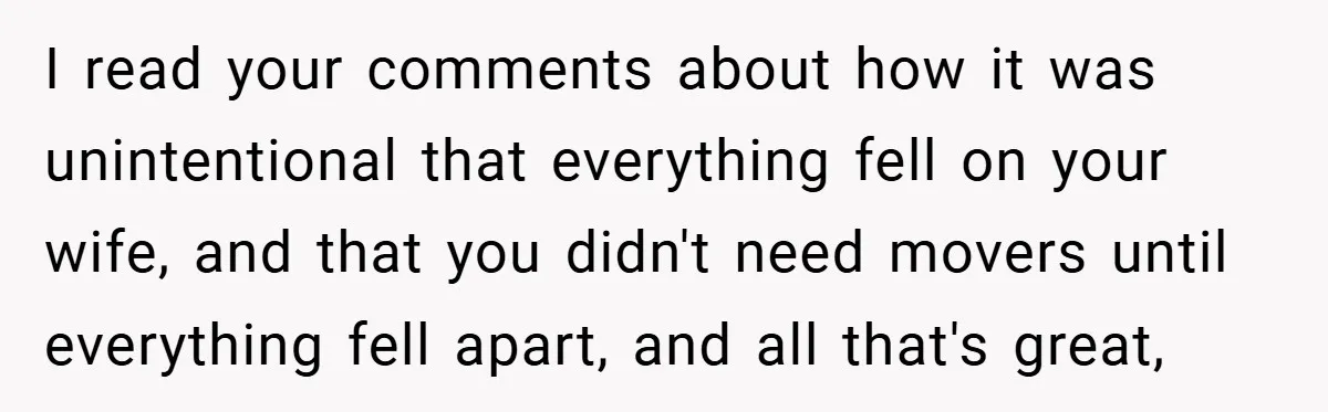 I read your comments about how it was unintentional that everything fell on your wife, and that you didn't need movers until everything fell apart, and all that's great,