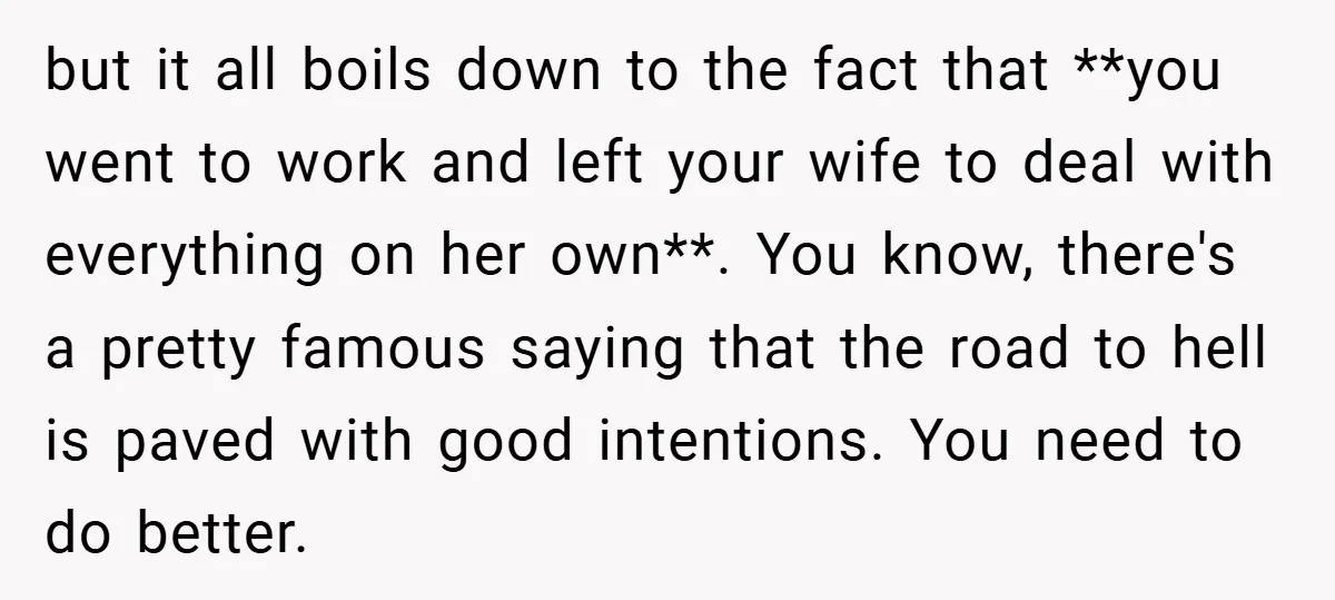 but it all boils down to the fact that **you went to work and left your wife to deal with everything on her own**. You know, there's a pretty famous...