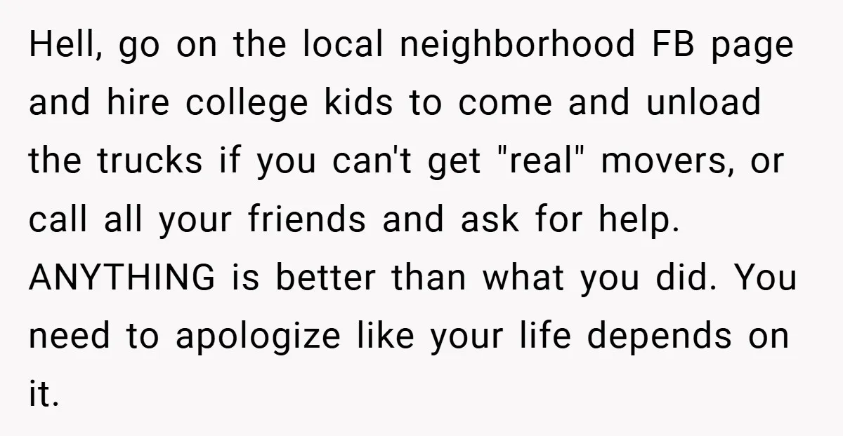 Hell, go on the local neighborhood FB page and hire college kids to come and unload the trucks if you can't get "real" movers, or call all your friends and...