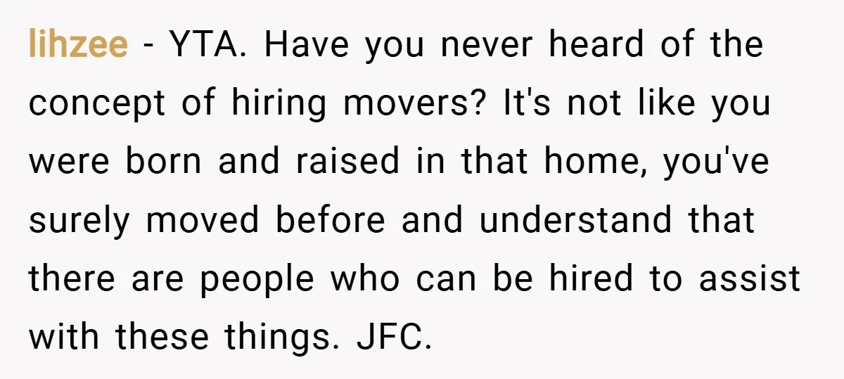 lihzee − YTA. Have you never heard of the concept of hiring movers? It's not like you were born and raised in that home, you've surely moved before and understand...
