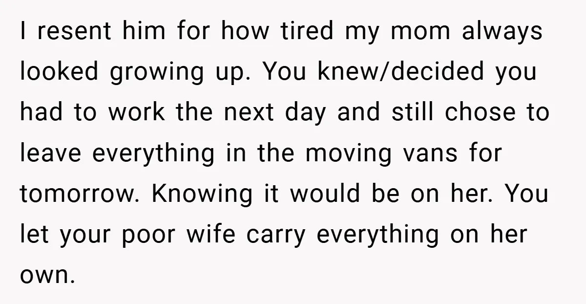I resent him for how tired my mom always looked growing up. You knew/decided you had to work the next day and still chose to leave everything in the moving...