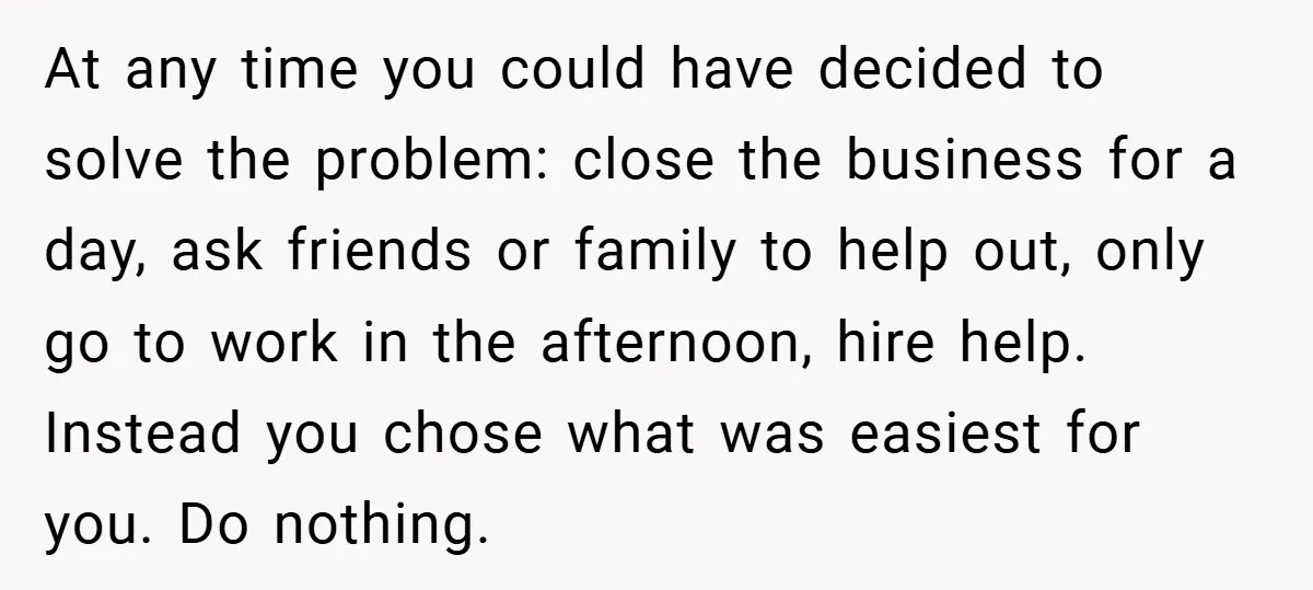 At any time you could have decided to solve the problem: close the business for a day, ask friends or family to help out, only go to work in the...