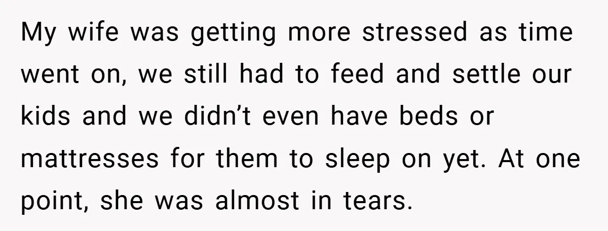My wife was getting more stressed as time went on, we still had to feed and settle our kids and we didn’t even have beds or mattresses for them to...