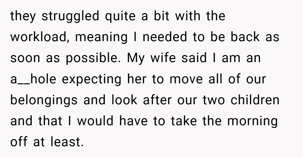 they struggled quite a bit with the workload, meaning I needed to be back as soon as possible. My wife said I am an a__hole expecting her to move all...