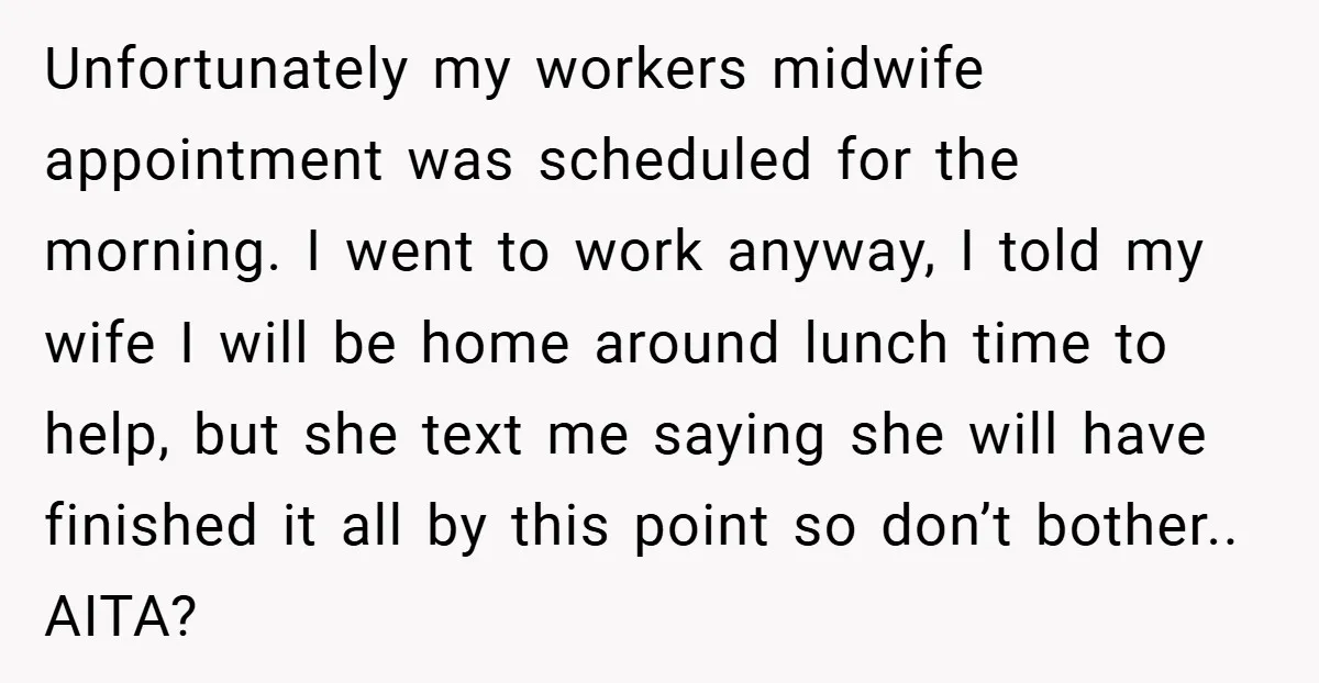 Unfortunately my workers midwife appointment was scheduled for the morning. I went to work anyway, I told my wife I will be home around lunch time to help, but she...