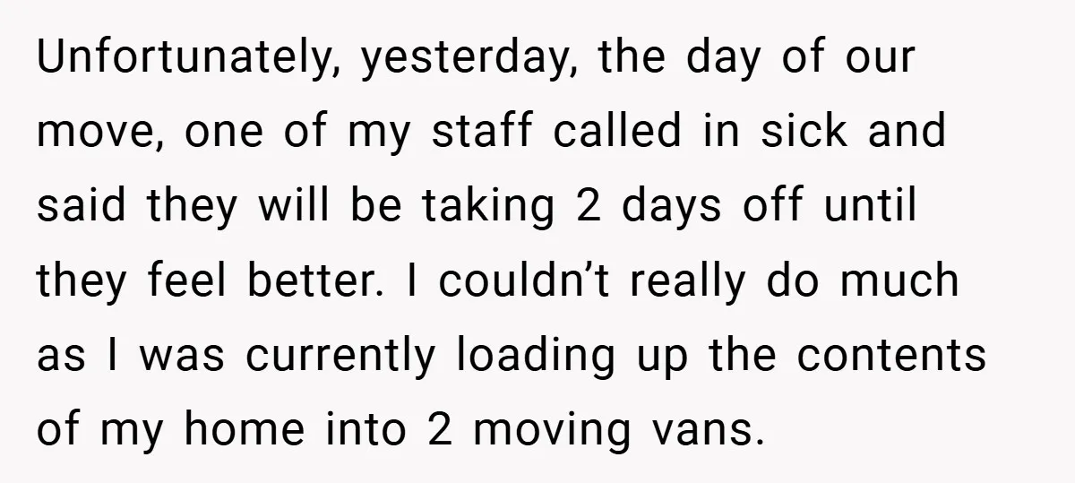 Unfortunately, yesterday, the day of our move, one of my staff called in sick and said they will be taking 2 days off until they feel better. I couldn’t really...