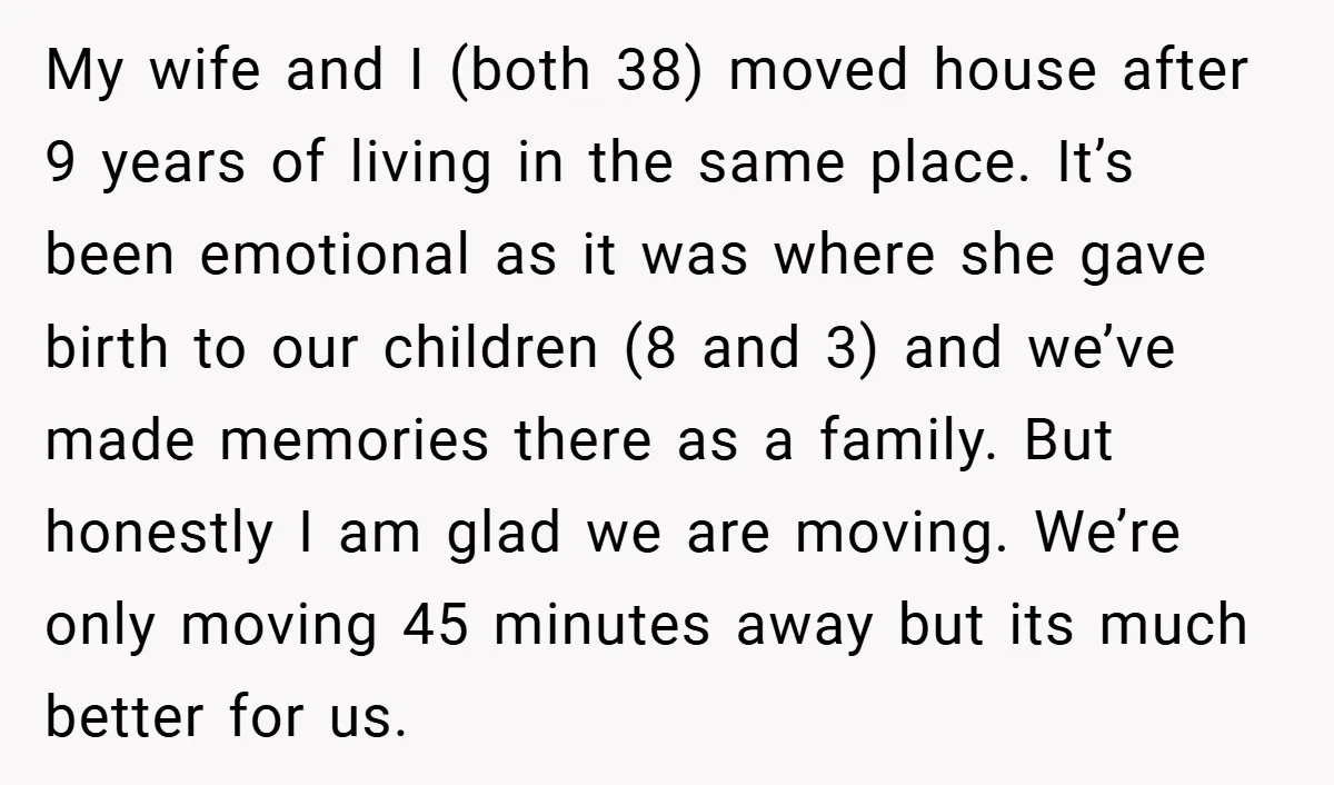 My wife and I (both 38) moved house after 9 years of living in the same place. It’s been emotional as it was where she gave birth to our children...