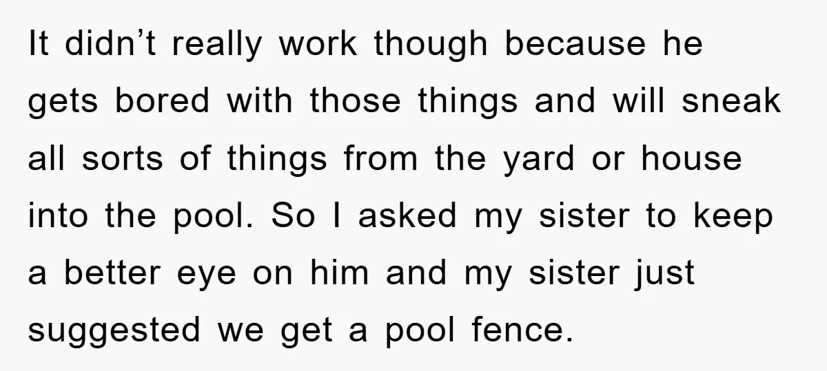 It didn’t really work though because he gets bored with those things and will sneak all sorts of things from the yard or house into the pool. So I asked...