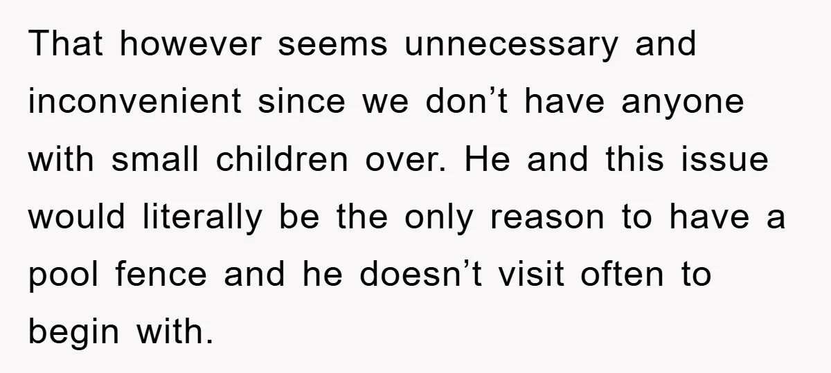 That however seems unnecessary and inconvenient since we don’t have anyone with small children over. He and this issue would literally be the only reason to have a pool fence...