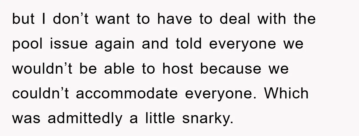 but I don’t want to have to deal with the pool issue again and told everyone we wouldn’t be able to host because we couldn’t accommodate everyone. Which was admittedly...