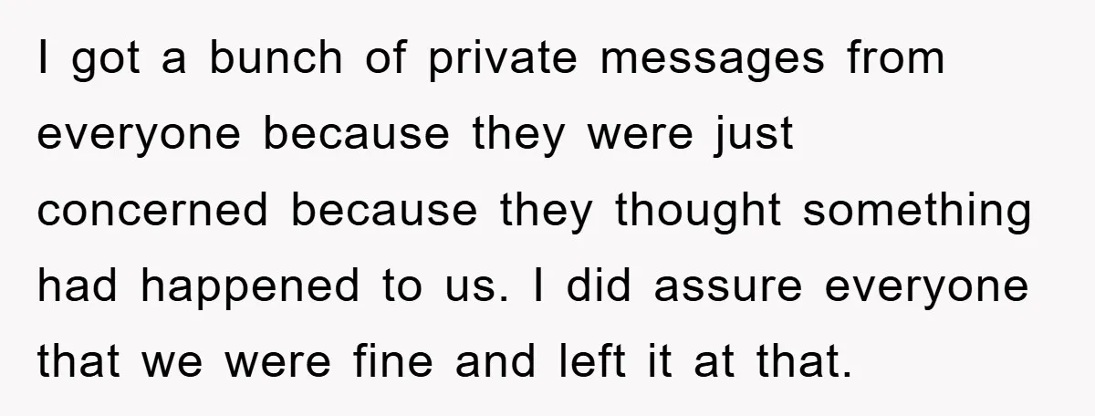I got a bunch of private messages from everyone because they were just concerned because they thought something had happened to us. I did assure everyone that we were fine...