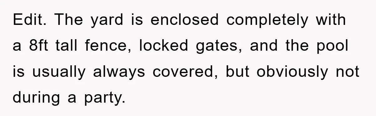 Edit. The yard is enclosed completely with a 8ft tall fence, locked gates, and the pool is usually always covered, but obviously not during a party.