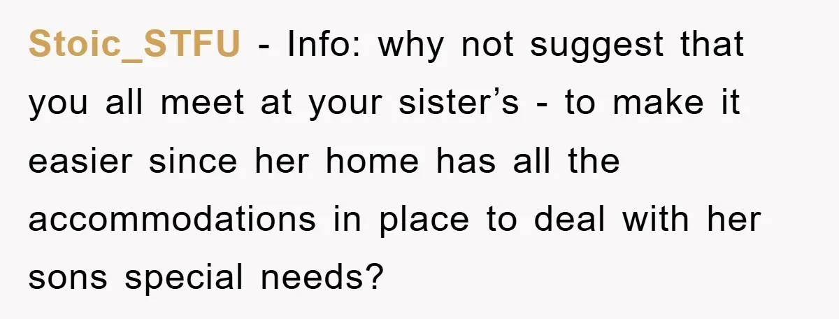 Stoic_STFU − Info: why not suggest that you all meet at your sister’s - to make it easier since her home has all the accommodations in place to deal with...