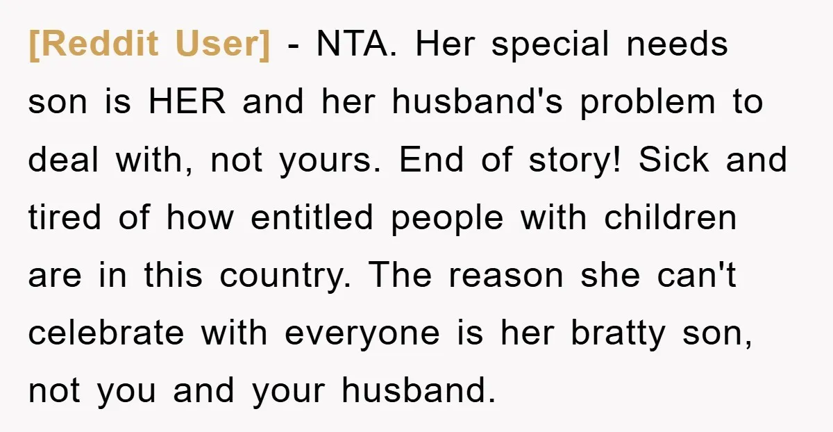[Reddit User] − NTA. Her special needs son is HER and her husband's problem to deal with, not yours. End of story! Sick and tired of how entitled people with...
