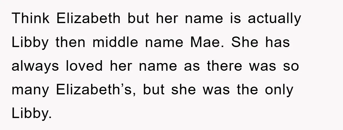 Think Elizabeth but her name is actually Libby then middle name Mae. She has always loved her name as there was so many Elizabeth’s, but she was the only Libby.