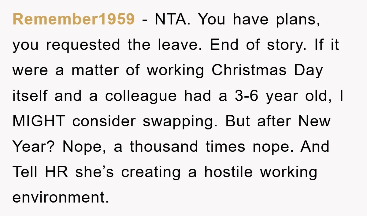 Remember1959 − NTA. You have plans, you requested the leave. End of story. If it were a matter of working Christmas Day itself and a colleague had a 3-6 year...