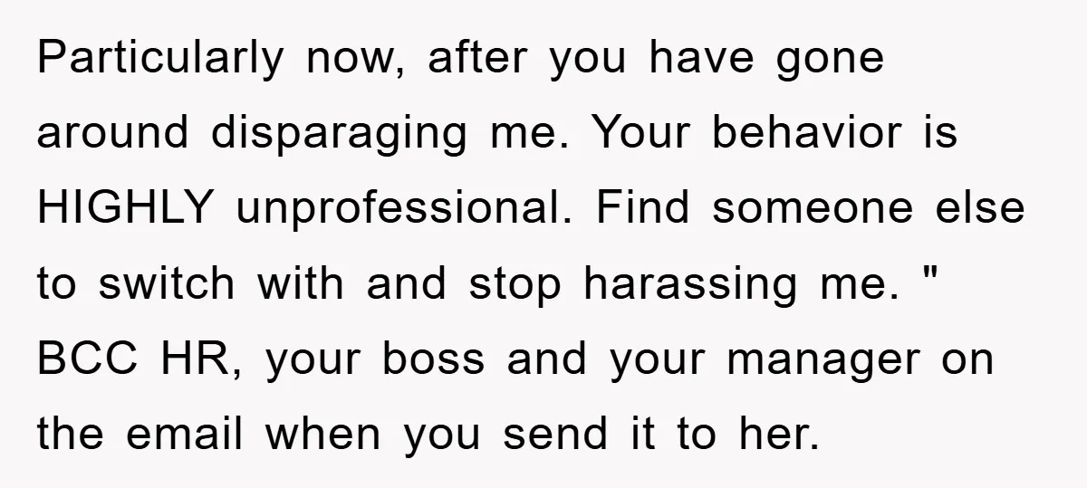 Particularly now, after you have gone around disparaging me. Your behavior is HIGHLY unprofessional. Find someone else to switch with and stop harassing me. " BCC HR, your boss and...