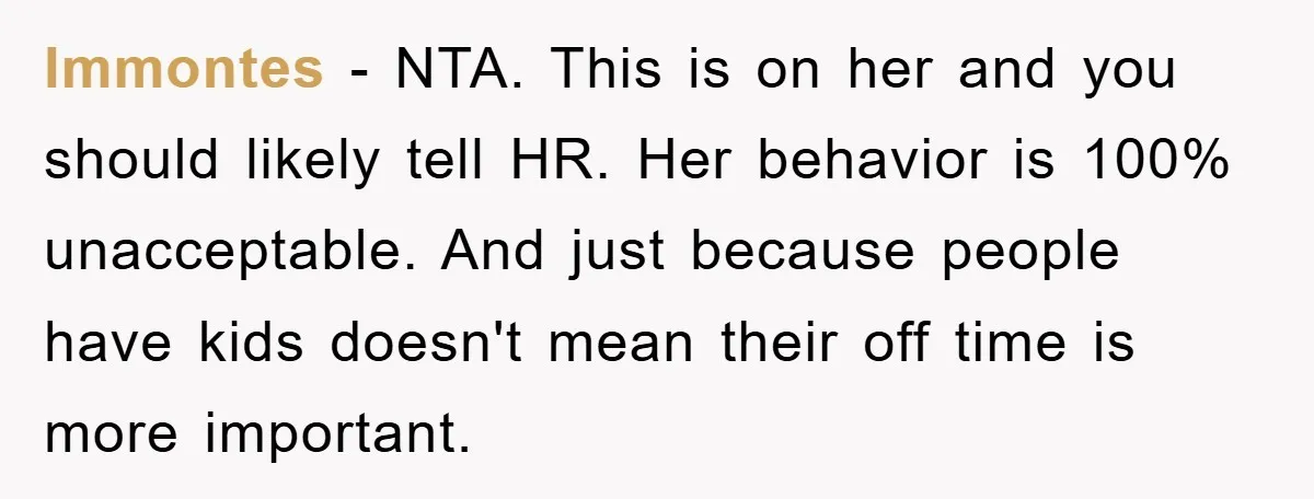 lmmontes − NTA. This is on her and you should likely tell HR. Her behavior is 100% unacceptable. And just because people have kids doesn't mean their off time is...