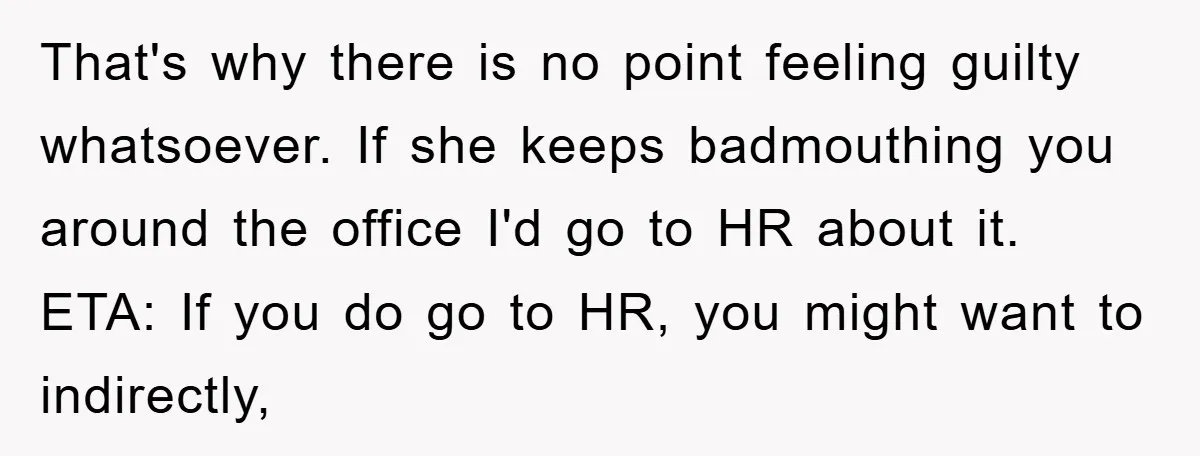 That's why there is no point feeling guilty whatsoever. If she keeps badmouthing you around the office I'd go to HR about it. ETA: If you do go to HR,...